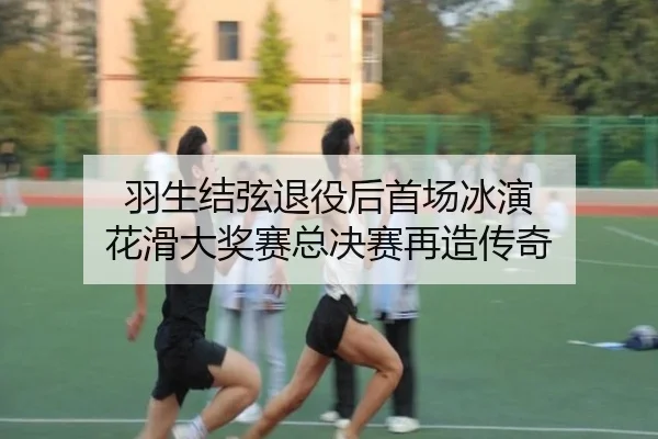 羽生结弦退役后首场冰演 花滑大奖赛总决赛再造传奇